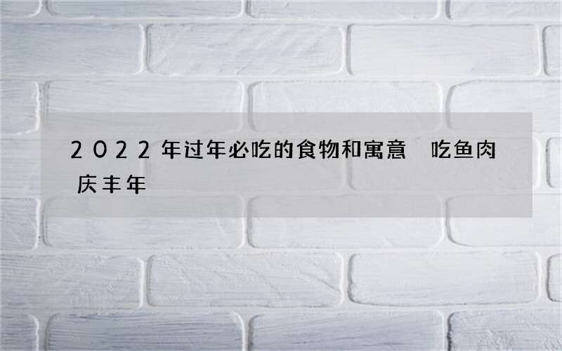 2022年过年必吃的食物和寓意 吃鱼肉庆丰年